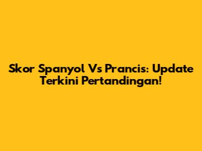 Skor Spanyol Vs Prancis: Update Terkini Pertandingan!