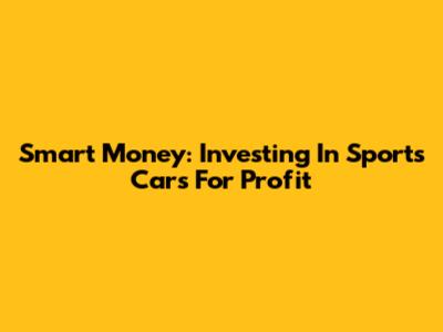 Smart Money: Investing In Sports Cars For Profit