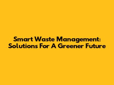 Smart Waste Management: Solutions For A Greener Future
