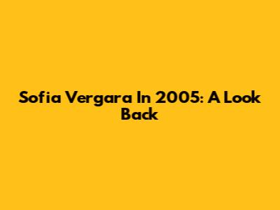 Sofia Vergara In 2005: A Look Back