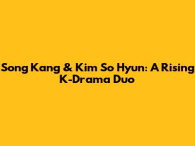Song Kang & Kim So Hyun: A Rising K-Drama Duo