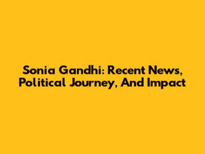 Sonia Gandhi: Recent News, Political Journey, And Impact