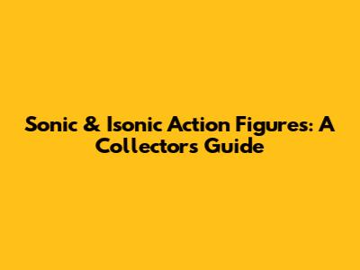 Sonic & Isonic Action Figures: A Collector's Guide