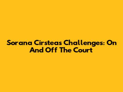 Sorana Cirstea's Challenges: On And Off The Court