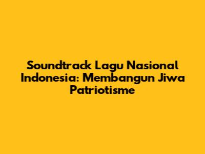 Soundtrack Lagu Nasional Indonesia: Membangun Jiwa Patriotisme