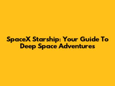 SpaceX Starship: Your Guide To Deep Space Adventures