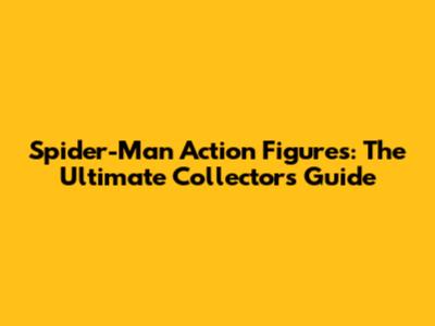 Spider-Man Action Figures: The Ultimate Collector's Guide