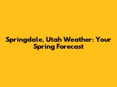 Springdale, Utah Weather: Your Spring Forecast