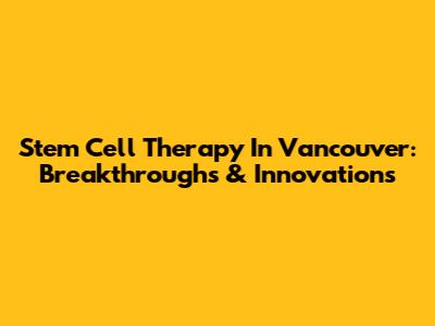 Stem Cell Therapy In Vancouver: Breakthroughs & Innovations