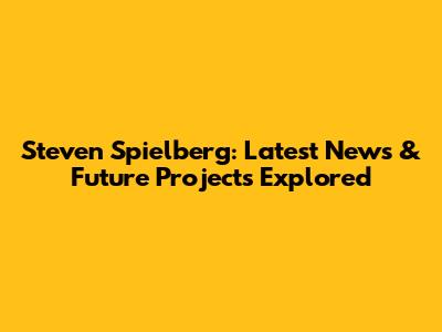 Steven Spielberg: Latest News & Future Projects Explored