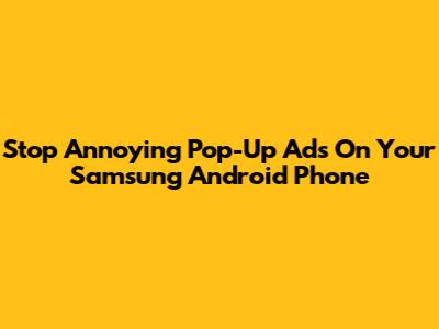 Stop Annoying Pop-Up Ads On Your Samsung Android Phone