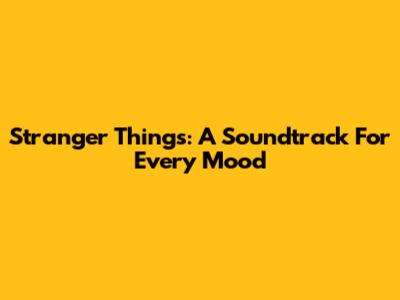 Stranger Things: A Soundtrack For Every Mood