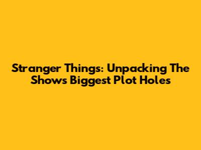 Stranger Things: Unpacking The Show's Biggest Plot Holes