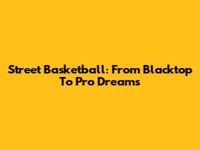 Street Basketball: From Blacktop To Pro Dreams