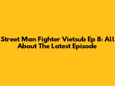 Street Man Fighter Vietsub Ep 8: All About The Latest Episode