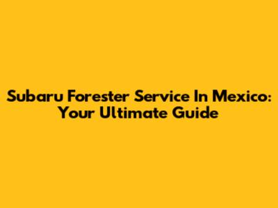 Subaru Forester Service In Mexico: Your Ultimate Guide