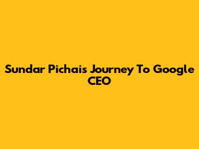 Sundar Pichai's Journey To Google CEO