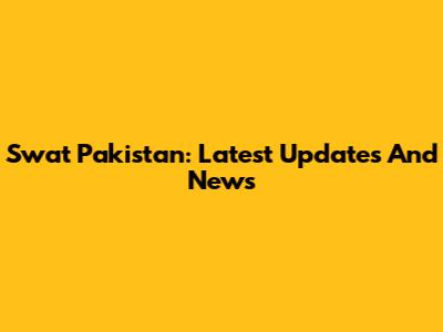 Swat Pakistan: Latest Updates And News