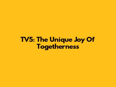 TV5: The Unique Joy Of Togetherness