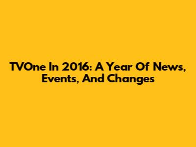TVOne In 2016: A Year Of News, Events, And Changes