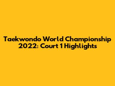 Taekwondo World Championship 2022: Court 1 Highlights