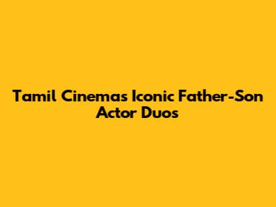Tamil Cinema's Iconic Father-Son Actor Duos