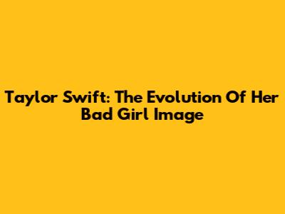 Taylor Swift: The Evolution Of Her 'Bad Girl' Image