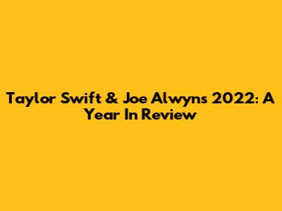 Taylor Swift & Joe Alwyn's 2022: A Year In Review