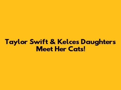 Taylor Swift & Kelce's Daughters Meet Her Cats!