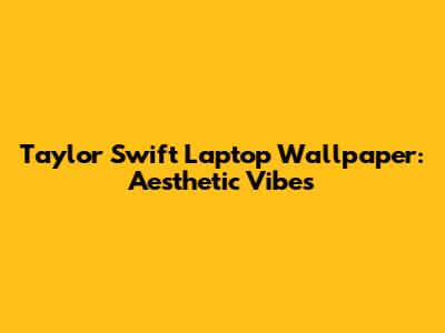 Taylor Swift Laptop Wallpaper: Aesthetic Vibes