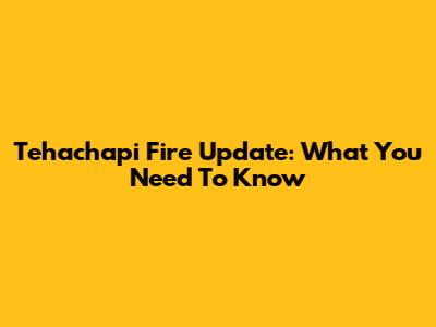 Tehachapi Fire Update: What You Need To Know