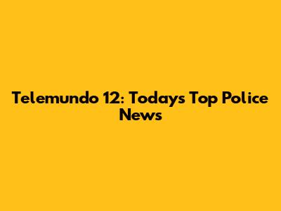 Telemundo 12: Today's Top Police News