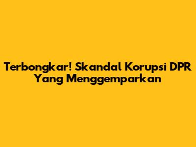 Terbongkar! Skandal Korupsi DPR Yang Menggemparkan