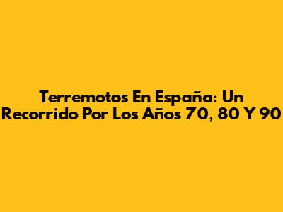 Terremotos En España: Un Recorrido Por Los Años 70, 80 Y 90