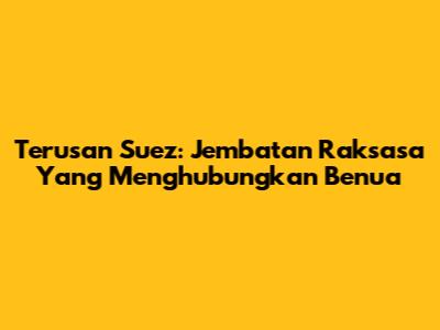 Terusan Suez: Jembatan Raksasa Yang Menghubungkan Benua