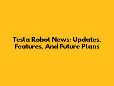 Tesla Robot News: Updates, Features, And Future Plans