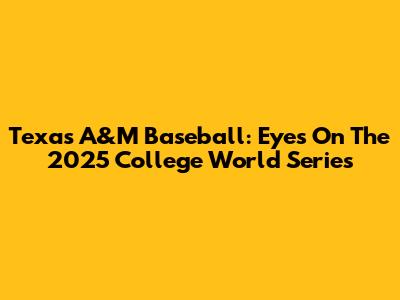 Texas A&M Baseball: Eyes On The 2025 College World Series