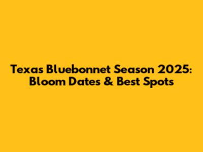 Texas Bluebonnet Season 2025: Bloom Dates & Best Spots