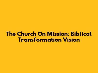 The Church On Mission: Biblical Transformation Vision