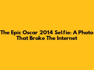 The Epic Oscar 2014 Selfie: A Photo That Broke The Internet