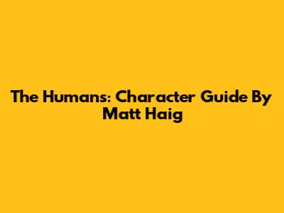 The Humans: Character Guide By Matt Haig