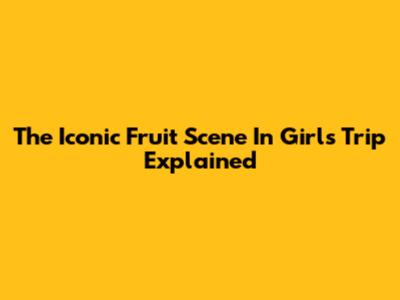 The Iconic Fruit Scene In Girls Trip Explained
