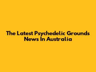 The Latest Psychedelic Grounds News In Australia