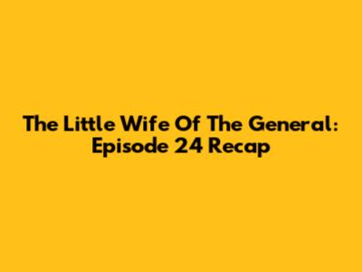 The Little Wife Of The General: Episode 24 Recap