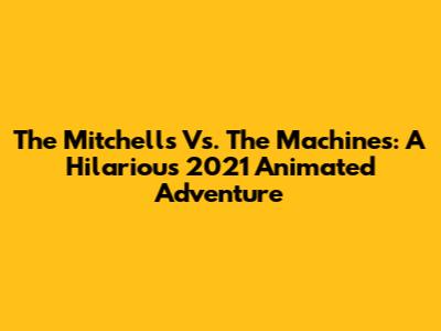 The Mitchells Vs. The Machines: A Hilarious 2021 Animated Adventure