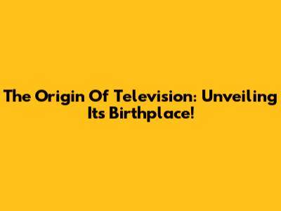 The Origin Of Television: Unveiling Its Birthplace!