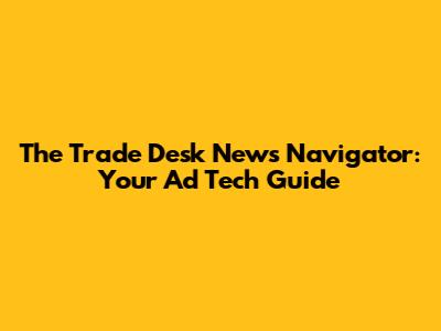 The Trade Desk News Navigator: Your Ad Tech Guide