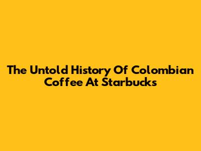 The Untold History Of Colombian Coffee At Starbucks