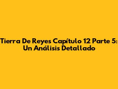 Tierra De Reyes Capítulo 12 Parte 5: Un Análisis Detallado