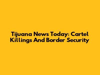 Tijuana News Today: Cartel Killings And Border Security